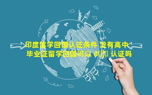 印度留学回国认证条件 没有高中毕业证留学回国可以 🦊 认证吗